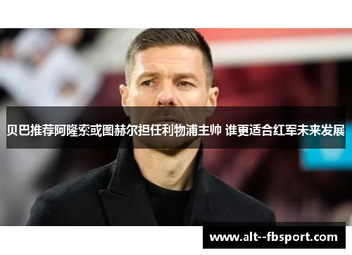 贝巴推荐阿隆索或图赫尔担任利物浦主帅 谁更适合红军未来发展