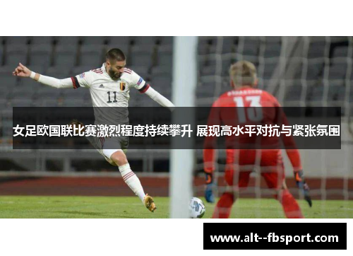 女足欧国联比赛激烈程度持续攀升 展现高水平对抗与紧张氛围